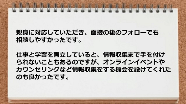 親身に対応していただき面接の後のフォローでも相談しやすかったです。
