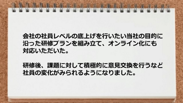 目的に沿った研修プランを組み立てオンライン化にも対応いただき社員の変化がみられるようになりました。
