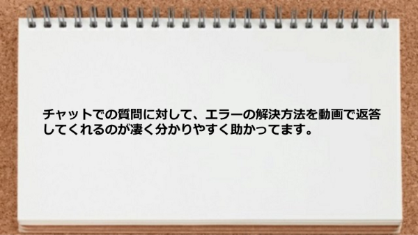 チャットでの質問に対してエラーの解決方法を動画で返答してくれてわかりやすかった
