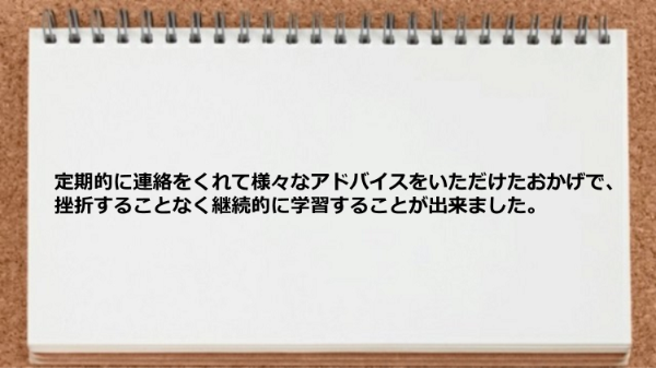 定期的に連絡をくれて様々なアドバイスをいただけたおかげで挫折することなく継続的に学習出来た。
