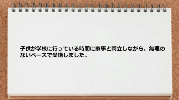 子供が学校に行っている時間に家事と両立しながら無理のないペースで受講しました。
