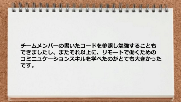 
チームメンバーの書いたコードを参照し勉強することができたり
リモートで働くためのコミニュケーションスキルを学べた。
