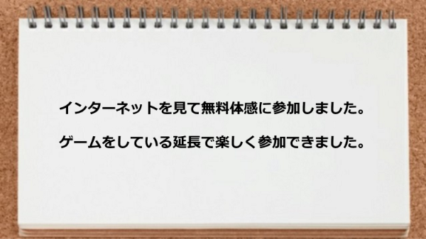 インターネットを見て無料体感に参加しました。ゲームをしている延長で楽しく参加できました。
