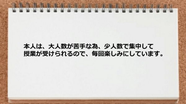 本人は、大人数が苦手な為、少人数で集中して授業が受けられるので、毎回楽しみにしています。
