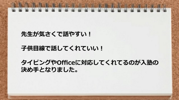 先生が気さくで話やすい！子供目線で話してくれていい！タイピングやOfficeに対応してくれてるのが入塾の決め手となりました。
