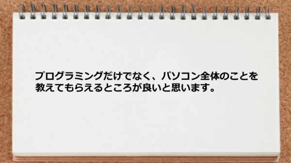 プログラミングだけでなくパソコン全体のことを教えてもらえるところが良いと思います。
