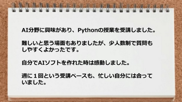 少人数制で質問もしやすく自分でAIソフトを作れた時は感動しました。
