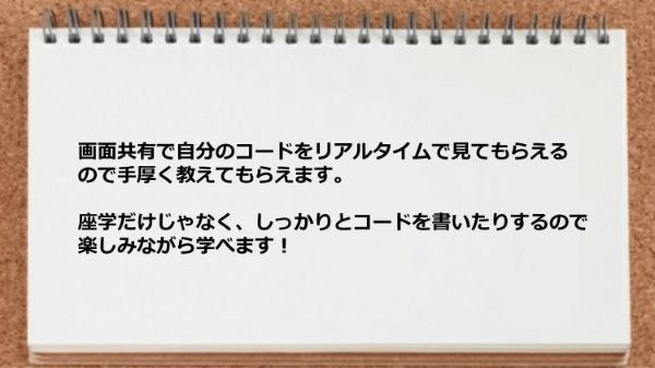 自分のコードをリアルタイムで見てもらえるので手厚く教えてもらえ、楽しみながら学べます！
