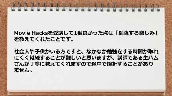 Movie Hacksを受講して1番良かった点は
「勉強する楽しみ」を教えてくれたことです。
また忙しくても講師である生ハムさんが丁寧に教えてくれます。