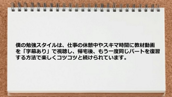 
仕事の休憩中やスキマ時間に
教材動画を「字幕あり」で視聴し、帰宅後、
もう一度同じパートを復習する方法で楽しく
コツコツと続けられています。