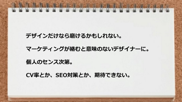 デザインだけなら磨けるかもしれないけどマーケティングが絡むと意味のないデザイナーになる可能性がある。
