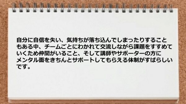 仲間がいること、講師やサポーターの方にメンタル面をきちんとサポートしてもらえた。
