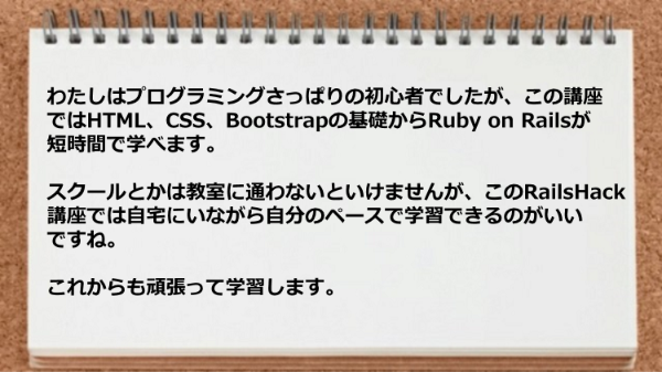 HTML、CSS、Bootstrapの基礎からRuby on Railsが短時間で学べ自宅にいながら自分のペースで学習できるのがいいですね。
