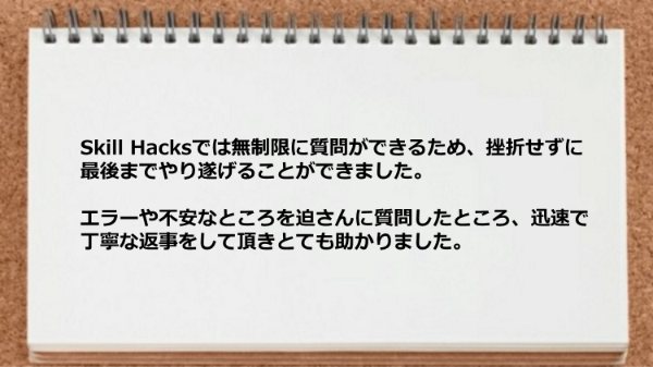 無制限に質問ができるため最後までやり遂げることができました。エラーや不安なところを迫さんに質問したところ、迅速で丁寧な返事をして頂けた。