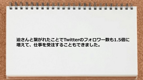 迫さんと繋がれたことでTwitterのフォロワー数も1.5倍に増えて仕事を受注することもできました。
