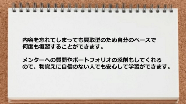 買取型のため自分の
ペースで何度も復習することができ、
メンターへの質問やポートフォリオの添削も
してくれるので、物覚えに自信のない人でも
安心して学習ができます。