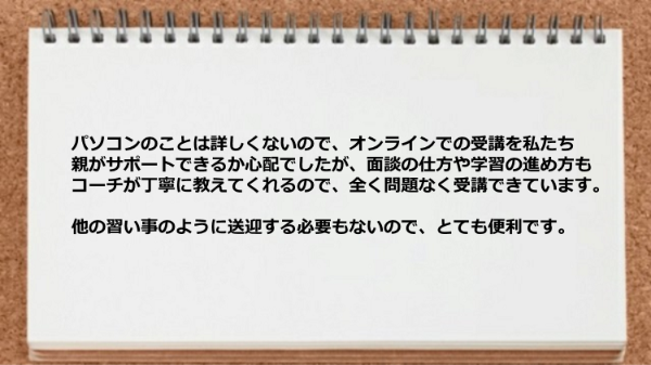 オンラインでも面談の仕方や学習の進め方もコーチが丁寧に教えてくれるので全く問題なく受講できています。
