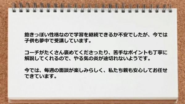 飽きっぽい性格なので学習を継続できるか不安でしたが子供も夢中で受講しています。
