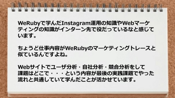 WeRubyで学んだInstagram運用の知識やWebマーケティングの
知識がインターン先で役だっているなと感じています。
ちょうど仕事内容がWeRubyのマーケティングトレースと
似ているんですよね。
Webサイトでユーザ分析・自社分析・競合分析をして
課題はどこで・・・という内容が最後の実践課題で
やった流れと共通していて学んだことが活かせています。